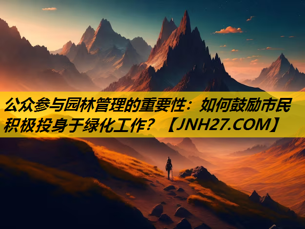 公众参与园林管理的重要性：如何鼓励市民积极投身于绿化工作？
