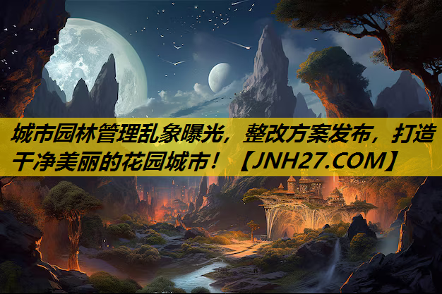 城市园林管理乱象曝光，整改方案发布，打造干净美丽的花园城市！