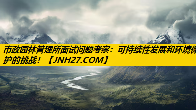市政园林管理所面试问题考察：可持续性发展和环境保护的挑战！