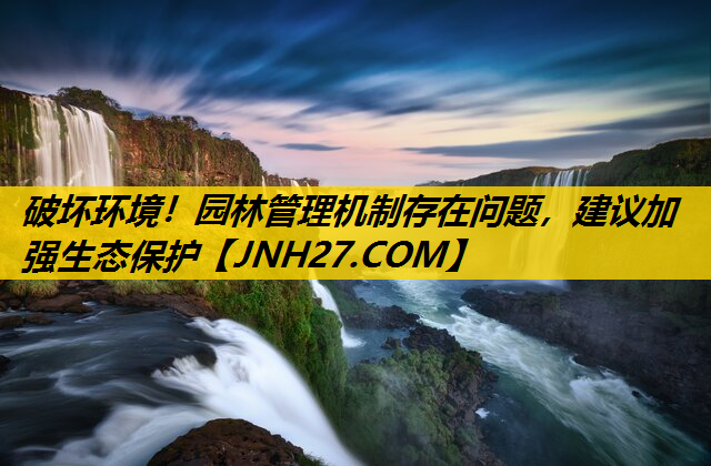 破坏环境！园林管理机制存在问题，建议加强生态保护