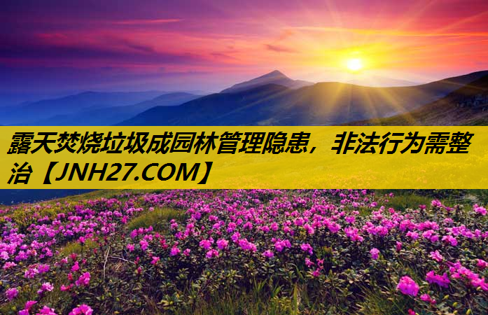 露天焚烧垃圾成园林管理隐患，非法行为需整治